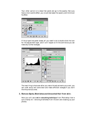 Your other opt ion is t o close t hat panel and go t o the opacity. Her e you
have a mor e subt le effect , you w ould decr ease t he opacit y and minimi ze t
he effect.
If t he pr oper t ies panel closes, al l you need t o do is doubl e click t he icon
for t he adjust ment l ayer , and it w ill r eopen w i t h t he cont rols so you can
make any further changes.
The neat t hing is that even aft er you mak e t he adj ust ment s you w ant , you
can w alk aw ay and come lat er and make diff er ent changes if you don’t
like the previous ones.
3. Remove Spots, Blemishes and Unwanted Hair from skin:
Her e you w ill use a sk in r etouching technique fr om Phot oshop t hat is
quit e handy for r emoving bl emishes fr om t he skin and cl eaning up your
photos.
 