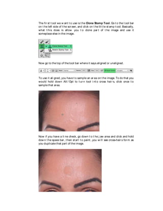 The fir st t ool we w ant t o use is t he Clone Stamp Tool. Go t o the t ool bar
on t he left side of t he scr een, and click on t he lit t le st amp t ool. Basically,
what t his does is allow you t o clone par t of t he image and use it
someplace else in the image.
Now go to the top of the tool bar where it says aligned or unaligned.
To use it ali gned, you have t o sample an ar ea on t he image. To do that you
would hold down Alt / Opt to t ur n tool i nt o cross hai r s, click once t o
sample that area.
Now if you have a li ne check, go down t o t he j aw area and click and hold
dow n t he space bar , t hen st art t o paint , you wi ll see cross-hair s for m as
you duplicate that part of the image.
 