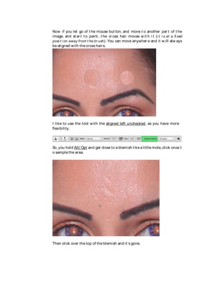 Now if you let go of t he mouse but ton, and move t o another par t of t he
image, and st ar t t o paint , t he cr oss hair moves w it h i t (i t i s at a fi xed
posi t i on away from t he br ush). You can move anywher e and it w ill alw ays
be aligned with the cross hairs.
I like to use the tool with the aligned left unchecked, as you have more
flexibility.
So, you hold Alt/ Opt and get close to a blemish like a little mole,click once t
o sample the area.
Then click over the top of the blemish and it’s gone.
 