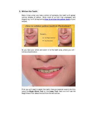 5. Whiten the Teeth:
Many t imes w hen you t ake a phot o of someone, the t eet h w ill appear
various shades of yellow . Since most of us find t hat unpleasant and
disgust i ng, I w ill be expl aining how to w hi ten the yellow teeth of your
subject.
So you take your photo and zoom in to the teeth area, where you will
notice a discoloration.
Fir st you w ill need t o select t he t eet h, t here ar e sever al w ays t o do t hi s,
using t he Magic Wand Tool or t he Lasso Tool. Here w e wi ll use t he
Magic Wand Tool. Select the tool from the left tool bar.
 