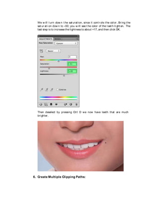 We w ill t urn dow n t he sat urat ion, since it cont r ols t he col or . Br ing t he
sat ur at i on dow n to –50; you w ill see t he color of the t eet h li ght en. The
last step is to increase the lightness to about +17, and then click OK.
Then deselect by pressing Ctrl D we now have teeth that are much
brighter.
6. Create Multiple Clipping Paths:
 