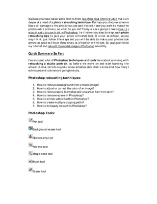 Suppose you have t aken some phot os fr om ap r ofessi on al phot o st ud i o that i s i n
desper at e need of a photo r etouching technique. Per haps you discover ed some
flaw s or damage t o t he phot o you just can’t live wit h and you want t o make t he
photos ext r a ordinar y, so what do you do? Today w e ar e going t o l ear n how t o r
et ou ch a st u di o por t r ai t i n Phot oshop. I w il l show you st ep by st ep, each photo
retouching tips t o give your photo a finished look. It is not as difficult as you
may t hi nk, just follow t he st eps and you wi ll be able t o mak e your phot os look
almost as good as t he pr ofessi onals, at a fract ion of t he cost. So, guys just follow
my tutorial and retouch the model image in Photoshop smoothly.
Quick Summary So Far:
I’ve enclosed a lot of Photoshop techniques and tools her e about w or ki ng wi th
retouching a studio portr ait, so befor e we move on and st art lear ni ng t he
whole t ut ori al, let ’s do a quick r eview at bellow shor t list t o know t hat how many t
echniques and tools we are going to study.
Photoshop retouching techniques:
1. How to remove a background from a model image?
2. How to adjust or correct the color of an image?
3. How to remove spots, blemishes and unwanted hair from skin?
4. How to remove red eye in Photoshop?
5. How to whiten yellow teeth in Photoshop?
6. How to create multiple clipping paths?
7. How to do beauty retouch in Photoshop?
Photoshop Tools:
Pen tool
Background eraser tool
Clone stamp tool
Red eye tool
Magic wand tool
Brush tool
Eraser tool
 