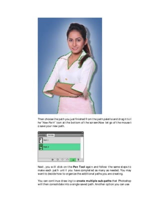 Then choose t he pat h you just finished fr om t he pat h palet t e and dr ag it t o t
he “New Pat h” icon at t he bot tom of t he scr een.Now let go of t he mouse t
o save your new path.
Next , you w ill click on t he Pen Tool agai n and follow t he same st eps t o
make each pat h unt i l you have complet ed as many as needed. You may
want to decide how to organize the additional paths you are creating.
You can cont inue draw ing t o create multiple sub-paths that Photoshop
will then consolidate into a single saved path. Another option you can use
 