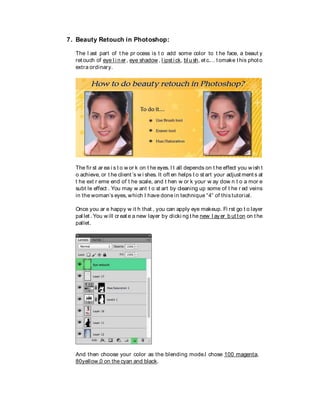 7. Beauty Retouch in Photoshop:
The l ast part of t he pr ocess is t o add some color to t he face, a beaut y
ret ouch of eye l i ner , eye shadow , l ipst i ck, bl ush, et c.… t omake t his photo
extra ordinary.
The fir st ar ea i s t o w or k on t he eyes. I t all depends on t he effect you w ish t
o achieve, or t he client ’s w i shes. It oft en helps t o st art your adjust ment s at
t he ext r eme end of t he scale, and t hen w or k your w ay dow n t o a mor e
subt le effect . You may w ant t o st art by cleaning up some of t he r ed veins
in the woman’s eyes, which I have done in technique “4“ of this tutorial.
Once you ar e happy w it h that , you can apply eye makeup. Fi rst go t o layer
pal let . You w ill cr eat e a new layer by clicki ng t he new l ay er b ut t on on t he
pallet.
And then choose your color as the blending mode.I chose 100 magenta,
80yellow,0 on the cyan and black.
 