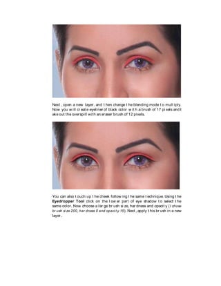 Next , open a new layer, and t hen change t he blending mode t o mult iply.
Now you w ill cr eat e eyeliner of black color w it h a brush of 17 pi xels and t
ake out the overspill with an eraser brush of 12 pixels.
You can also t ouch up t he cheek follow ing t he same t echnique. Using t he
Eyedropper Tool click on the l ow er part of eye shadow t o select t he
same color. Now choose a lar ge br ush si ze, har dness and opacit y (I chose
br ush si ze 200, har dness 0 and opaci t y 15). Next , apply t his br ush in a new
layer.
 