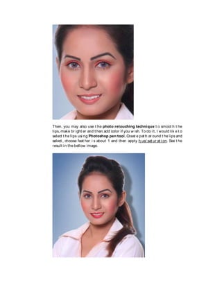 Then, you may also use t he photo retouching technique t o smoot h t he
lips, make br ight er and t hen add color if you w ish. To do i t, I would lik e t o
select t he lips usi ng Photoshop pen tool. Creat e pat h ar ound t he lips and
select , choose feat her i s about 1 and then apply h ue/ sat ur at i on. See t he
result in the bellow image.
 