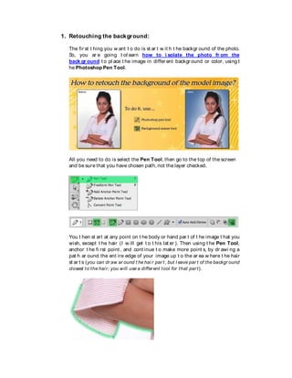 1. Retouching the background:
The fir st t hing you w ant t o do is st ar t w it h t he backgr ound of the photo.
So, you ar e going t ol earn how to i solate the photo fr om the
back gr ound t o pl ace t he image in differ ent backgr ound or color, using t
he Photoshop Pen Tool.
All you need to do is select the Pen Tool, then go to the top of the screen
and be sure that you have chosen path, not the layer checked.
You t hen st art at any point on t he body or hand par t of t he image t hat you
wish, except t he hair (I w ill get t o t his lat er ). Then using t he Pen Tool,
anchor t he fi rst point , and cont inue t o make more point s, by dr awi ng a
pat h ar ound the ent ire edge of your image up t o the ar ea w here t he hair
st ar t s (you can dr aw ar ound t he hai r par t , but l eave par t of the backgr ound
closest to the hair; you will use a different tool for that part).
 