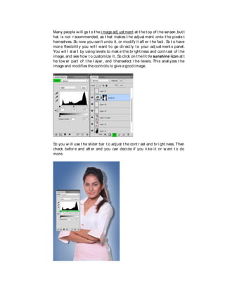 Many people w ill go t o t he i mage ad j ust ment at t he t op of t he scr een, but t
hat is not r ecommended, as t hat makes t he adjust ment onto t he pixels t
hemselves. So now you can’t undo it, or modify it aft er t he fact . So t o have
mor e flexibilit y you wil l want t o go dir ect ly t o your adj ust ment s panel.
You wil l st ar t by using levels to mak e t he br ight ness and cont r ast of t he
image, and see how t o customize i t . So click on t he lit tle sunshine icon at t
he low er part of t he l ayer , and t henselect t he levels. This anal yzes t he
image and modifiesthe controls to give a good image.
So you w ill use t he slider bar t o adjust t he cont r ast and br i ght ness. Then
check befor e and aft er and you can deci de if you li ke i t or w ant t o do
more.
 