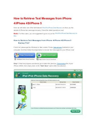 How to Retrieve Text Messages from iPhone
4/iPhone 4S/iPhone 5
Here we will make use of the full-featured iPad iPod iPhone Data Recovery to show you the
details of iPhone text message recovery. Check the detail operations now!
Note: For Mac users, you are suggested to give a try to the iPad iPod iPhone Data Recovery for
Mac.
How to Retrieve Text Messages from iPhone 4/iPhone 4S/iPhone 5
Backup File?
First of all, please get the Windows or Mac version iTunes Data recovery installed on your
computer. And then follow the steps below to recover text messages for your iPhone now!
Step 1. Start the program and directly go to select the previous iTunes backup file of your
iPhone 4/4S/5. And simply click on the "Start Scan" option after the selection.
 
