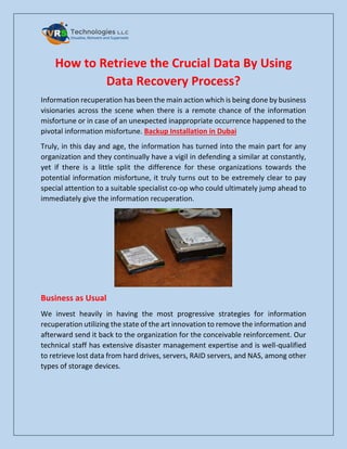How to Retrieve the Crucial Data By Using
Data Recovery Process?
Information recuperation has been the main action which is being done by business
visionaries across the scene when there is a remote chance of the information
misfortune or in case of an unexpected inappropriate occurrence happened to the
pivotal information misfortune. Backup Installation in Dubai
Truly, in this day and age, the information has turned into the main part for any
organization and they continually have a vigil in defending a similar at constantly,
yet if there is a little split the difference for these organizations towards the
potential information misfortune, it truly turns out to be extremely clear to pay
special attention to a suitable specialist co-op who could ultimately jump ahead to
immediately give the information recuperation.
Business as Usual
We invest heavily in having the most progressive strategies for information
recuperation utilizing the state of the art innovation to remove the information and
afterward send it back to the organization for the conceivable reinforcement. Our
technical staff has extensive disaster management expertise and is well-qualified
to retrieve lost data from hard drives, servers, RAID servers, and NAS, among other
types of storage devices.
 