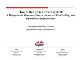 How to Return to Growth in 2010: A Blueprint for Revenue Growth, Increased Profitability, and Operational Improvement Presented by: John Soter, Principal ZweigWhite Strategic Advisory Services Boston 321 Commonwealth Road Suite 101 Wayland, MA  01778 1-508-651-1559 Washington, DC 1025 Thomas Jefferson Street Suite 105 Washington, DC  20007 1-202-965-3390 Chicago IBM Plaza 211 West Wacker, 18 th  Floor Chicago, IL  60606 1-239-280-2300 