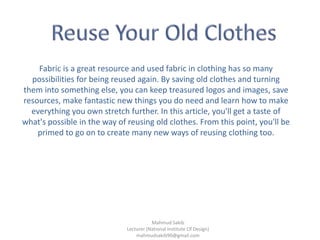 Fabric is a great resource and used fabric in clothing has so many
possibilities for being reused again. By saving old clothes and turning
them into something else, you can keep treasured logos and images, save
resources, make fantastic new things you do need and learn how to make
everything you own stretch further. In this article, you'll get a taste of
what's possible in the way of reusing old clothes. From this point, you'll be
primed to go on to create many new ways of reusing clothing too.
Mahmud Sakib
Lecturer (National Institute Of Design)
mahmudsakib90@gmail.com
 