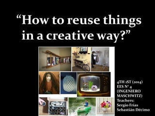“How to reuse things
in a creative way?”
4TH 1ST (2014)
EES N° 4
(INGENIERO
MASCHWITZ)
Teachers:
Sergio Frías
Sebastián Décimo
 
