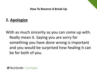 How To Reverse A Break Up
1. Accept Responsibility
Yup, and this may be hard for you but you need
to accept responsibility for whatever part you
played in the break up. This is the biggest and
best thing you can do to try to get your
relationship back on track.
 