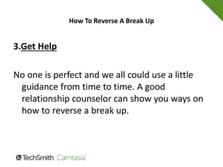 How To Reverse A Break Up
2. Apologize
With as much sincerity as you can come up with.
Really mean it. Saying you are sorry for
something you have done wrong is important
and you would be surprised how healing it can
be for both of you.
 