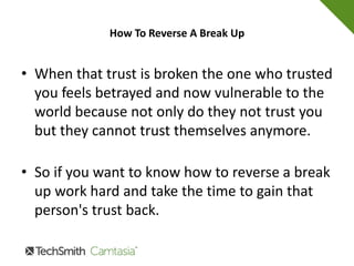 How To Reverse A Break Up
4.Talk
Don't argue and don't talk at each other. Arguing
will not accomplish anything and will only
leave you both feeling worse about your
situation.
 