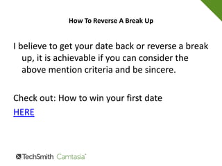 How To Reverse A Break Up
• When that trust is broken the one who trusted
you feels betrayed and now vulnerable to the
world because not only do they not trust you
but they cannot trust themselves anymore.
• So if you want to know how to reverse a break
up work hard and take the time to gain that
person's trust back.
 