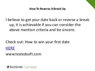How To Reverse A Break Up
I believe to get your date back or reverse a break
up, it is achievable if you can consider the
above mention criteria and be sincere.
Check out: How to win your first date
HERE
www.testedsoft.com
 