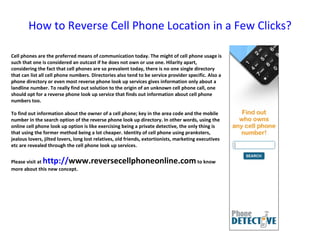 How to Reverse Cell Phone Location in a Few Clicks? Cell phones are the preferred means of communication today. The might of cell phone usage is such that one is considered an outcast if he does not own or use one. Hilarity apart, considering the fact that cell phones are so prevalent today, there is no one single directory that can list all cell phone numbers. Directories also tend to be service provider specific. Also a phone directory or even most reverse phone look up services gives information only about a landline number. To really find out solution to the origin of an unknown cell phone call, one should opt for a reverse phone look up service that finds out information about cell phone numbers too. To find out information about the owner of a cell phone; key in the area code and the mobile number in the search option of the reverse phone look up directory. In other words, using the online cell phone look up option is like exercising being a private detective, the only thing is that using the former method being a lot cheaper. Identity of cell phone using pranksters, jealous lovers, jilted lovers, long lost relatives, old friends, extortionists, marketing executives etc are revealed through the cell phone look up services. Please visit at  http:// www.reversecellphoneonline.com  to know more about this new concept. 