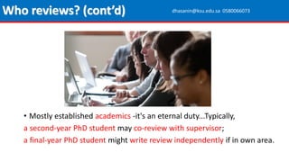 • Mostly established academics -it's an eternal duty...Typically,
a second-year PhD student may co-review with supervisor;
a final-year PhD student might write review independently if in own area.
Who reviews? (cont’d) dhasanin@ksu.edu.sa 0580066073
 