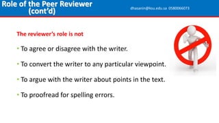 The reviewer’s role is not
• To agree or disagree with the writer.
• To convert the writer to any particular viewpoint.
• To argue with the writer about points in the text.
• To proofread for spelling errors.
Role of the Peer Reviewer
(cont’d) dhasanin@ksu.edu.sa 0580066073
 