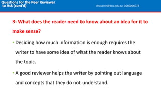 3- What does the reader need to know about an idea for it to
make sense?
• Deciding how much information is enough requires the
writer to have some idea of what the reader knows about
the topic.
• A good reviewer helps the writer by pointing out language
and concepts that they do not understand.
Questions for the Peer Reviewer
to Ask (cont’d) dhasanin@ksu.edu.sa 0580066073
 