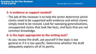 5- Is evidence or support needed?
• The job of the reviewer is to help the writer determine which
claims need to be supported with evidence and which claims
simply need to be revised. Look for sweeping generalizations,
unsupported claims that look like facts, and facts that are not
common knowledge.
6- Is the topic appropriate to the writing task?
• As you review the draft, ask yourself if the topic is too
general or if it is too specific. Determine whether the draft
adequately explains all of its points.
Questions for the Peer Reviewer
to Ask (cont’d) dhasanin@ksu.edu.sa 0580066073
 