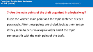 7- Are the main points of the draft organized in a logical way?
Circle the writer’s main point and the topic sentence of each
paragraph. After these points are circled, look at them to see
if they seem to occur in a logical order and if the topic
sentences fit with the main point of the draft.
Questions for the Peer Reviewer
to Ask (cont’d) dhasanin@ksu.edu.sa 0580066073
 