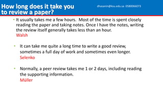 • It usually takes me a few hours. Most of the time is spent closely
reading the paper and taking notes. Once I have the notes, writing
the review itself generally takes less than an hour.
Walsh
• It can take me quite a long time to write a good review,
sometimes a full day of work and sometimes even longer.
Selenko
• Normally, a peer review takes me 1 or 2 days, including reading
the supporting information.
Müller
How long does it take you
to review a paper?
dhasanin@ksu.edu.sa 0580066073
 