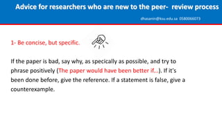 1- Be concise, but specific.
If the paper is bad, say why, as specically as possible, and try to
phrase positively (The paper would have been better if...). If it's
been done before, give the reference. If a statement is false, give a
counterexample.
Advice for researchers who are new to the peer- review process
dhasanin@ksu.edu.sa 0580066073
 