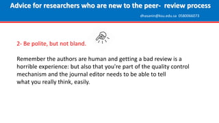 2- Be polite, but not bland.
Remember the authors are human and getting a bad review is a
horrible experience: but also that you're part of the quality control
mechanism and the journal editor needs to be able to tell
what you really think, easily.
Advice for researchers who are new to the peer- review process
dhasanin@ksu.edu.sa 0580066073
 
