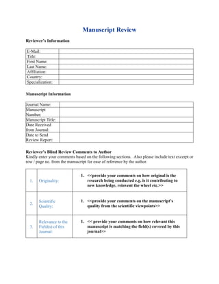 Manuscript Review
Reviewer’s Information
Manuscript Information
Reviewer’s Blind Review Comments to Author
Kindly enter your comments based on the following sections. Also please include text excerpt or
row / page no. from the manuscript for ease of reference by the author.
E-Mail:
Title:
First Name:
Last Name:
Affiliation:
Country:
Specialization:
Journal Name:
Manuscript
Number:
Manuscript Title:
Date Received
from Journal:
Date to Send
Review Report:
1. Originality:
1. <<provide your comments on how original is the
research being conducted e.g. is it contributing to
new knowledge, reinvent the wheel etc.>>
2.
Scientific
Quality:
1. <<provide your comments on the manuscript’s
quality from the scientific viewpoints>>
3.
Relevance to the
Field(s) of this
Journal:
1. << provide your comments on how relevant this
manuscript is matching the field(s) covered by this
journal>>
 