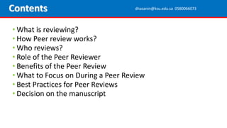 • What is reviewing?
• How Peer review works?
• Who reviews?
• Role of the Peer Reviewer
• Benefits of the Peer Review
• What to Focus on During a Peer Review
• Best Practices for Peer Reviews
• Decision on the manuscript
Contents dhasanin@ksu.edu.sa 0580066073
 