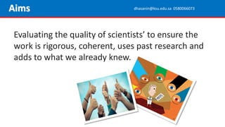 Evaluating the quality of scientists’ to ensure the
work is rigorous, coherent, uses past research and
adds to what we already knew.
Aims dhasanin@ksu.edu.sa 0580066073
 