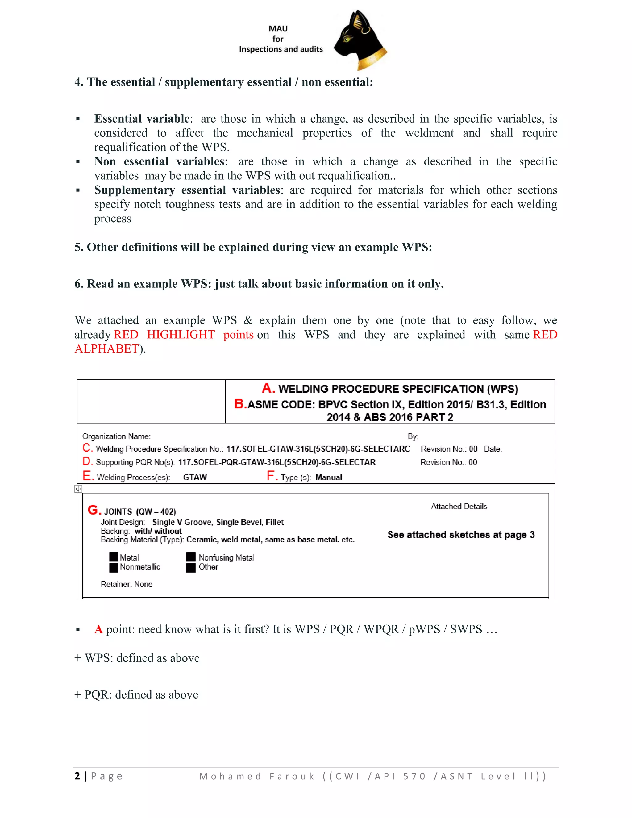 2 | P a g e M o h a m e d F a r o u k ( ( C W I / A P I 5 7 0 / A S N T L e v e l I I ) )
4. The essential / supplementary essential / non essential:
▪ Essential variable: are those in which a change, as described in the specific variables, is
considered to affect the mechanical properties of the weldment and shall require
requalification of the WPS.
▪ Non essential variables: are those in which a change as described in the specific
variables may be made in the WPS with out requalification..
▪ Supplementary essential variables: are required for materials for which other sections
specify notch toughness tests and are in addition to the essential variables for each welding
process
5. Other definitions will be explained during view an example WPS:
6. Read an example WPS: just talk about basic information on it only.
We attached an example WPS & explain them one by one (note that to easy follow, we
already RED HIGHLIGHT points on this WPS and they are explained with same RED
ALPHABET).
▪ A point: need know what is it first? It is WPS / PQR / WPQR / pWPS / SWPS …
+ WPS: defined as above
+ PQR: defined as above
 