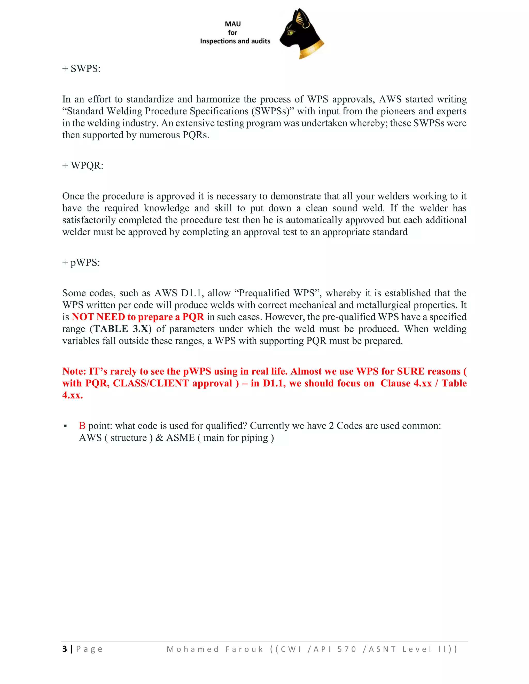 3 | P a g e M o h a m e d F a r o u k ( ( C W I / A P I 5 7 0 / A S N T L e v e l I I ) )
+ SWPS:
In an effort to standardize and harmonize the process of WPS approvals, AWS started writing
“Standard Welding Procedure Specifications (SWPSs)” with input from the pioneers and experts
in the welding industry. An extensive testing program was undertaken whereby; these SWPSs were
then supported by numerous PQRs.
+ WPQR:
Once the procedure is approved it is necessary to demonstrate that all your welders working to it
have the required knowledge and skill to put down a clean sound weld. If the welder has
satisfactorily completed the procedure test then he is automatically approved but each additional
welder must be approved by completing an approval test to an appropriate standard
+ pWPS:
Some codes, such as AWS D1.1, allow “Prequalified WPS”, whereby it is established that the
WPS written per code will produce welds with correct mechanical and metallurgical properties. It
is NOT NEED to prepare a PQR in such cases. However, the pre-qualified WPS have a specified
range (TABLE 3.X) of parameters under which the weld must be produced. When welding
variables fall outside these ranges, a WPS with supporting PQR must be prepared.
Note: IT’s rarely to see the pWPS using in real life. Almost we use WPS for SURE reasons (
with PQR, CLASS/CLIENT approval ) – in D1.1, we should focus on Clause 4.xx / Table
4.xx.
▪ B point: what code is used for qualified? Currently we have 2 Codes are used common:
AWS ( structure ) & ASME ( main for piping )
 