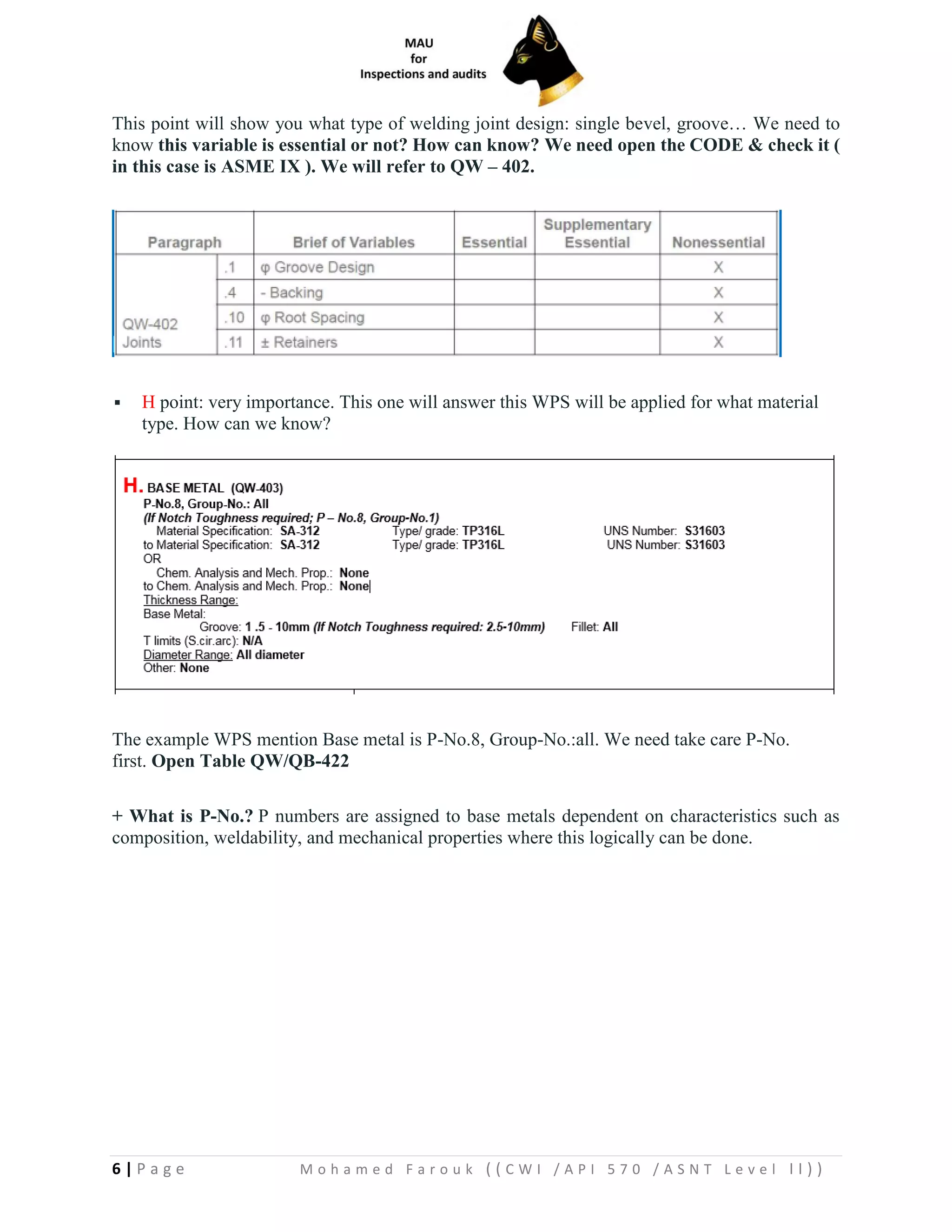 6 | P a g e M o h a m e d F a r o u k ( ( C W I / A P I 5 7 0 / A S N T L e v e l I I ) )
This point will show you what type of welding joint design: single bevel, groove… We need to
know this variable is essential or not? How can know? We need open the CODE & check it (
in this case is ASME IX ). We will refer to QW – 402.
▪ H point: very importance. This one will answer this WPS will be applied for what material
type. How can we know?
The example WPS mention Base metal is P-No.8, Group-No.:all. We need take care P-No.
first. Open Table QW/QB-422
+ What is P-No.? P numbers are assigned to base metals dependent on characteristics such as
composition, weldability, and mechanical properties where this logically can be done.
 