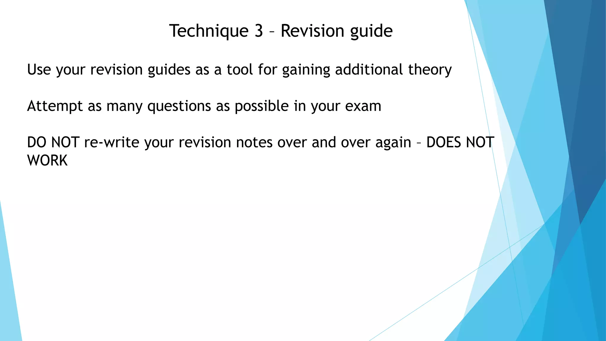 Technique 3 – Revision guide
Use your revision guides as a tool for gaining additional theory
Attempt as many questions as possible in your exam
DO NOT re-write your revision notes over and over again – DOES NOT
WORK
 