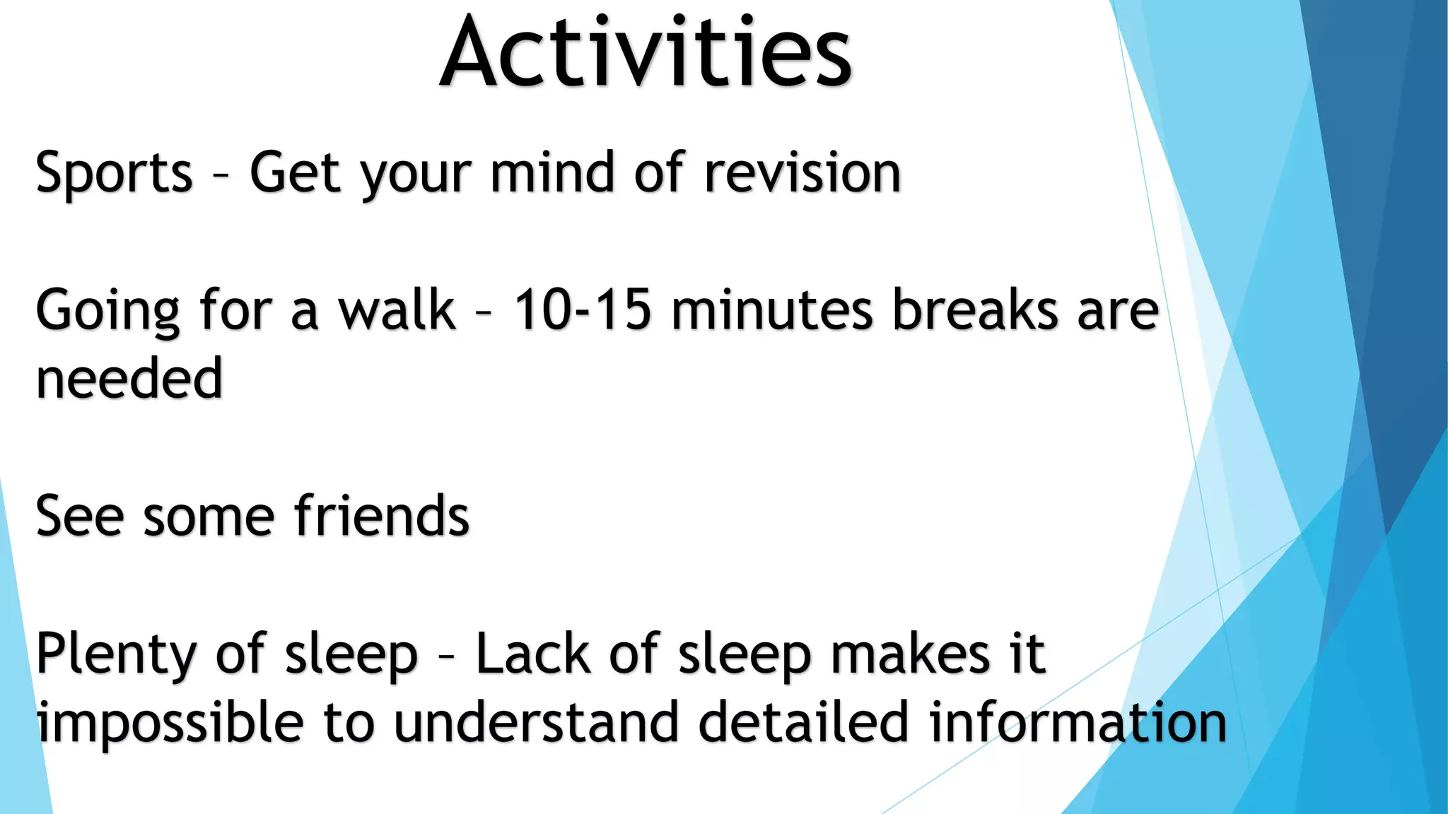 Activities
Sports – Get your mind of revision
Going for a walk – 10-15 minutes breaks are
needed
See some friends
Plenty of sleep – Lack of sleep makes it
impossible to understand detailed information
 