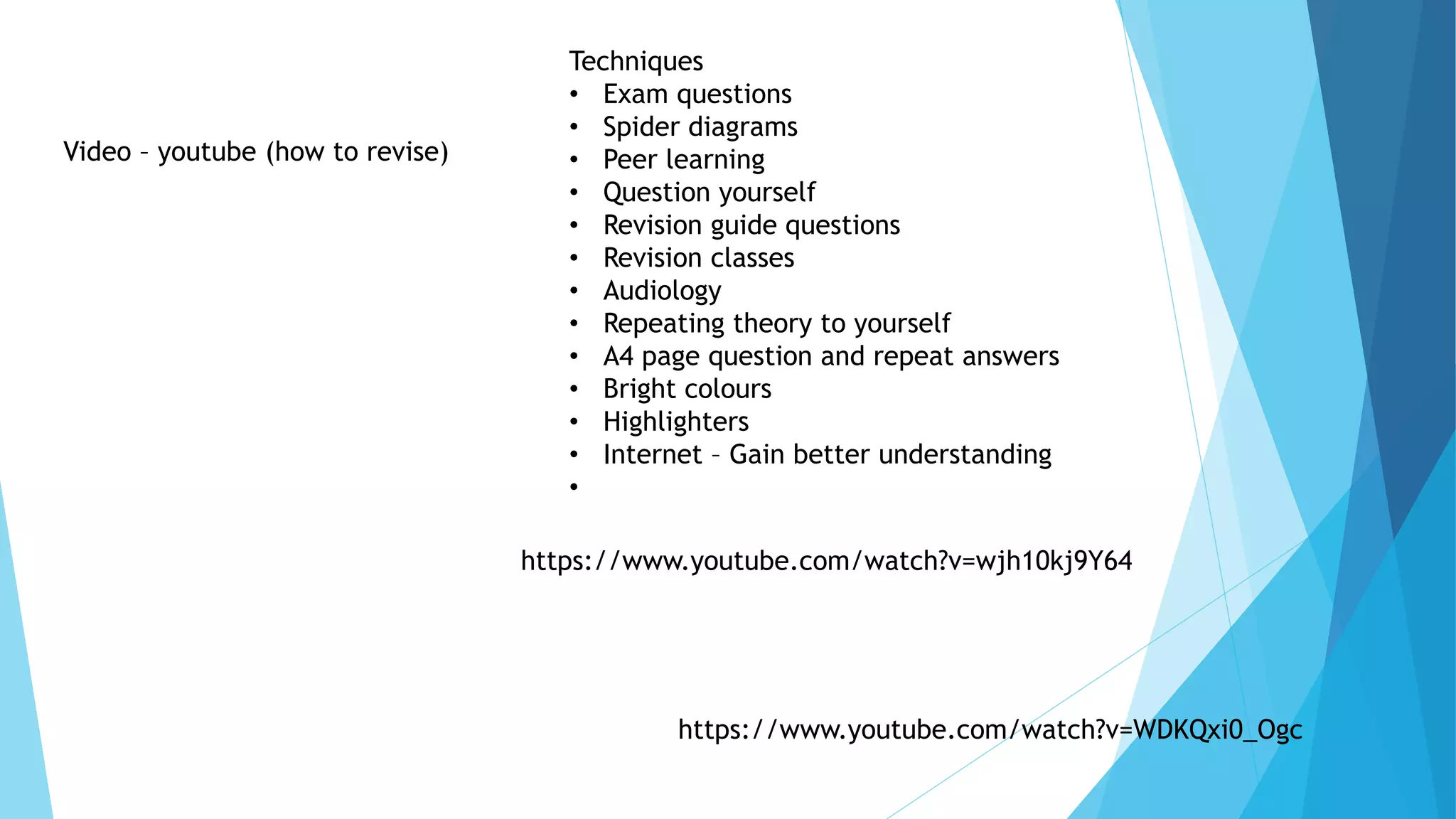 Video – youtube (how to revise)
Techniques
• Exam questions
• Spider diagrams
• Peer learning
• Question yourself
• Revision guide questions
• Revision classes
• Audiology
• Repeating theory to yourself
• A4 page question and repeat answers
• Bright colours
• Highlighters
• Internet – Gain better understanding
•
https://www.youtube.com/watch?v=WDKQxi0_Ogc
https://www.youtube.com/watch?v=wjh10kj9Y64
 