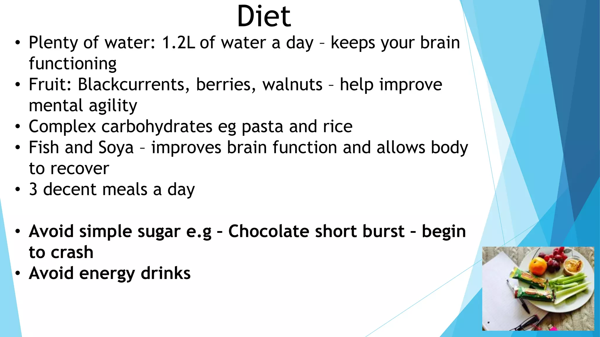 Diet
• Plenty of water: 1.2L of water a day – keeps your brain
functioning
• Fruit: Blackcurrents, berries, walnuts – help improve
mental agility
• Complex carbohydrates eg pasta and rice
• Fish and Soya – improves brain function and allows body
to recover
• 3 decent meals a day
• Avoid simple sugar e.g – Chocolate short burst – begin
to crash
• Avoid energy drinks
 
