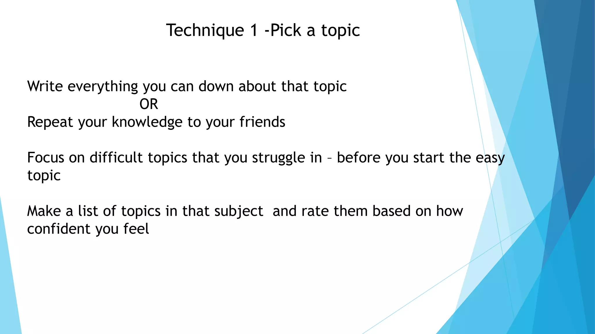 Technique 1 -Pick a topic
Write everything you can down about that topic
OR
Repeat your knowledge to your friends
Focus on difficult topics that you struggle in – before you start the easy
topic
Make a list of topics in that subject and rate them based on how
confident you feel
 