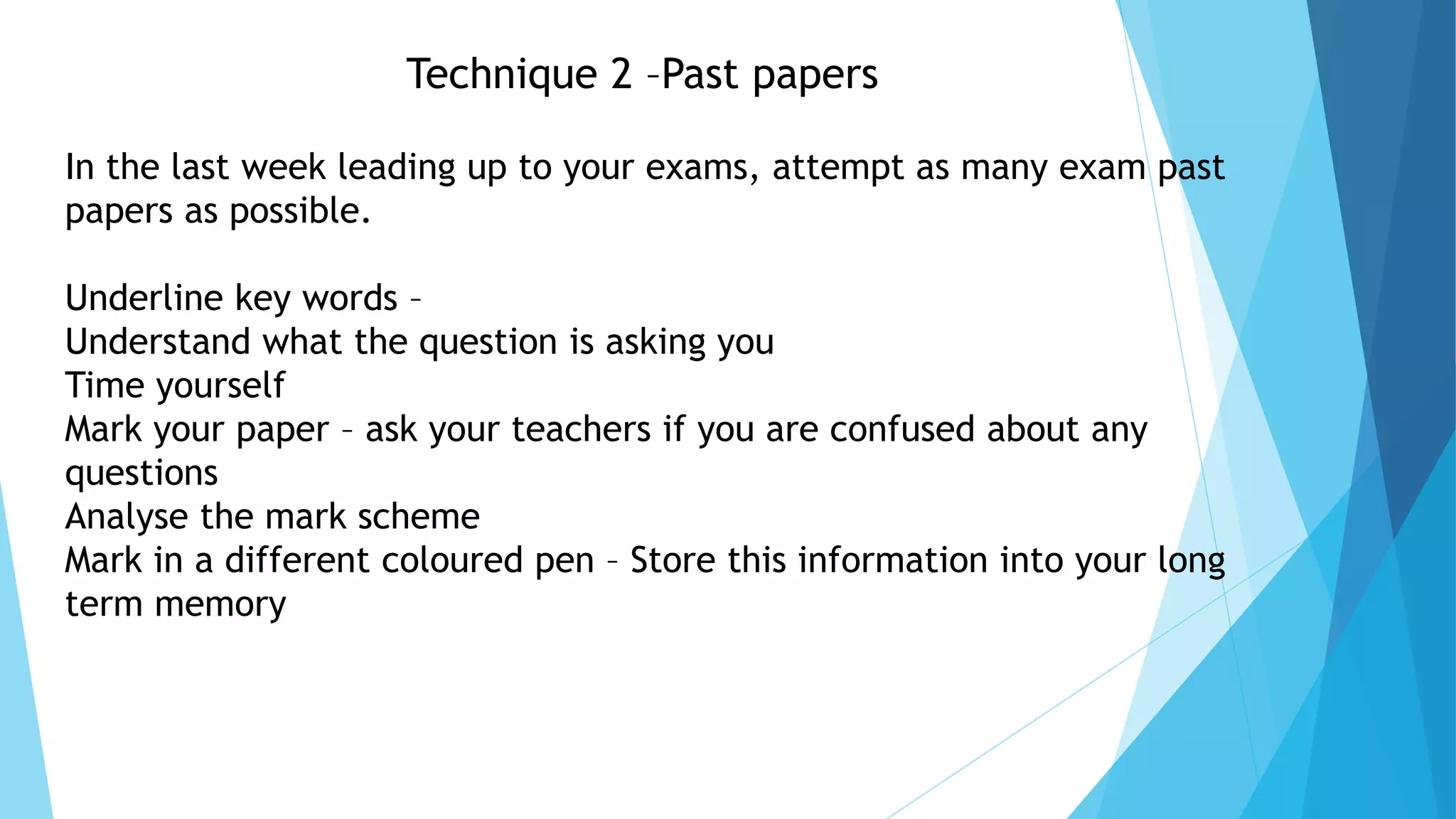 Technique 2 –Past papers
In the last week leading up to your exams, attempt as many exam past
papers as possible.
Underline key words –
Understand what the question is asking you
Time yourself
Mark your paper – ask your teachers if you are confused about any
questions
Analyse the mark scheme
Mark in a different coloured pen – Store this information into your long
term memory
 