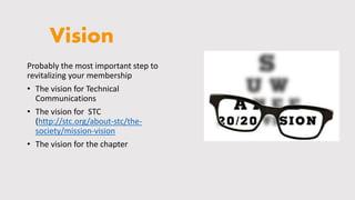 Vision
Probably the most important step to
revitalizing your membership
• The vision for Technical
Communications
• The vision for STC
(http://stc.org/about-stc/the-
society/mission-vision
• The vision for the chapter
 