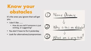 Know your
obstacles
It’s the ones you ignore that will get
you.
• I don’t like …….
• How do you tell if someone is just
venting, or suggesting?
• You don’t have to fix it yesterday
• Look for alternatives/compromises
 