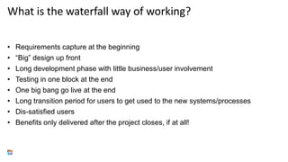 What is the waterfall way of working?
• Requirements capture at the beginning
• “Big” design up front
• Long development phase with little business/user involvement
• Testing in one block at the end
• One big bang go live at the end
• Long transition period for users to get used to the new systems/processes
• Dis-satisfied users
• Benefits only delivered after the project closes, if at all!
 