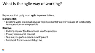 What is the agile way of working?
Key words that typify most agile implementations:
Incremental:
• Breaking work into small chunks with incremental “go live”/release of functionality
into operations where possible
Iterative:
• Building regular feedback loops into the process
• Prototypes/proof of concept
• Test-as-you-go/test-driven development
• Feedback from incremental go live
 