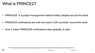What is PRINCE2?
• PRINCE2® is a project management method widely adopted around the world
• PRINCE2® certifications are held and used in 220 countries* around the world
• Over 2 million PRINCE2® certifications taken globally, to date
18 MARCH 2021
Presentation Title 17
* This includes dependant territories/special areas of geographical interest using ISO3166 standard (as at 29 November 2019)
 