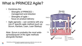 What is PRINCE2 Agile?
• Combines the:
• Strengths of PRINCE2 –
management and direction
• Strengths of agile –
focus on product delivery
• Agile agnostic – can combine with any
non-IT specific agile method (such as
Scrum, Kanban, Lean, Lean Startup)
Note: Scrum is probably the most wide-
spread/popular of the agile methods
alongside Kanban
PRINCE2® and PRINCE2 Agile® are registered trademarks of AXELOS Limited, used under
permission of AXELOS Limited. All rights reserved.
 
