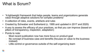 What is Scrum?
• “A lightweight framework that helps people, teams and organizations generate
value through adaptive solutions for complex problems”
• A collection of roles, events, artefacts and rules
• Created by Schwaber and Sutherland (c. 1995 and updated in 2017 and 2020)
• A way to assess the efficacy of your practices, so that you can improve (based on
pillars of transparency, inspection, adaptation)
• Points to note:
• Most recent publication now has more focus on product goal
• No concept of business case and benefits (focuses on value to the business
instead)
• Little control or governance outside of the self-organizing team
 
